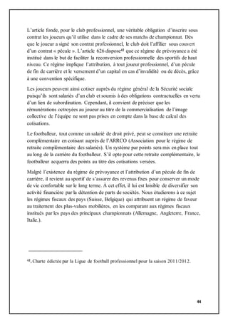 44
L’article fonde, pour le club professionnel, une véritable obligation d’inscrire sous
contrat les joueurs qu’il utilise dans le cadre de ses matchs de championnat. Dès
que le joueur a signé son contrat professionnel, le club doit l’affilier sous couvert
d’un contrat « pécule ». L’article 626 dispose42 que ce régime de prévoyance a été
institué dans le but de faciliter la reconversion professionnelle des sportifs de haut
niveau. Ce régime implique l’attribution, à tout joueur professionnel, d’un pécule
de fin de carrière et le versement d’un capital en cas d’invalidité ou de décès, grâce
à une convention spécifique.
Les joueurs peuvent ainsi cotiser auprès du régime général de la Sécurité sociale
puisqu’ils sont salariés d’un club et soumis à des obligations contractuelles en vertu
d’un lien de subordination. Cependant, il convient de préciser que les
rémunérations octroyées au joueur au titre de la commercialisation de l’image
collective de l’équipe ne sont pas prises en compte dans la base de calcul des
cotisations.
Le footballeur, tout comme un salarié de droit privé, peut se constituer une retraite
complémentaire en cotisant auprès de l’ARRCO (Association pour le régime de
retraite complémentaire des salariés). Un système par points sera mis en place tout
au long de la carrière du footballeur. S’il opte pour cette retraite complémentaire, le
footballeur acquerra des points au titre des cotisations versées.
Malgré l’existence du régime de prévoyance et l’attribution d’un pécule de fin de
carrière, il revient au sportif de s’assurer des revenus fixes pour conserver un mode
de vie confortable sur le long terme. À cet effet, il lui est loisible de diversifier son
activité financière par la détention de parts de sociétés. Nous étudierons à ce sujet
les régimes fiscaux des pays (Suisse, Belgique) qui attribuent un régime de faveur
au traitement des plus-values mobilières, en les comparant aux régimes fiscaux
institués par les pays des principaux championnats (Allemagne, Angleterre, France,
Italie.).
42. Charte édictée par la Ligue de football professionnel pour la saison 2011/2012.
 