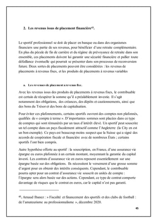 45
2. Les revenus issus de placement financière43.
Le sportif professionnel se doit de placer en banque ou dans des organismes
financiers une partie de ses revenus, pour bénéficier d’une retraite complémentaire.
En plus du pécule de fin de carrière et du régime de prévoyance de retraite dans son
ensemble, ces placements doivent lui garantir une sécurité financière et pallier toute
défaillance éventuelle qui pourrait se présenter dans son processus de reconversion
future. Deux sortes de placements peuvent être considérées : les revenus de
placements à revenus fixes, et les produits de placements à revenus variables
a. Les revenues de placement a revenus fixe.
Avec les revenus issus des produits de placements à revenus fixes, le contribuable
est certain de récupérer la somme qu’il a préalablement investie. Il s’agit
notamment des obligations, des créances, des dépôts et cautionnements, ainsi que
des bons du Trésor et des bons de capitalisation.
Pour éviter ces plafonnements, certains sportifs ouvrent des comptes non plafonnés,
qualifiés de « compte à terme ». D’importantes sommes sont placées dans ce type
de comptes qui sont rémunérés par un taux d’intérêt élevé. Un sportif peut souscrire
un tel compte dans un pays fiscalement attractif comme l’Angleterre (la City en est
un bon exemple). Ce pays est beaucoup moins suspect que la Suisse qui a signé des
accords de coopération fiscale et financière avec de nombreux États ; certains
sportifs l’ont bien compris.
Autre hypothèse offerte au sportif : la souscription, en France, d’une assurance vie
épargne eu euros plafonnée à un certain montant, moyennant la garantie du capital
investi. Les contrats d’assurance vie en euros reposent essentiellement sur une
épargne basée sur des obligations. Ils nécessitent le versement d’une grosse somme
d’argent pour en obtenir des intérêts conséquents. Cependant, le contribuable
pourra opter pour un contrat d’assurance vie souscrit en unités de compte :
l’épargne sera alors basée sur des actions. Cependant, ce type de contrat comporte
davantage de risques que le contrat en euros, car le capital n’est pas garanti.
43. Arnaud Ibanez : » Fiscalité et financement des sportifs et des clubs de football :
de l’amateurisme au professionnalisme », décembre 2020.
 
