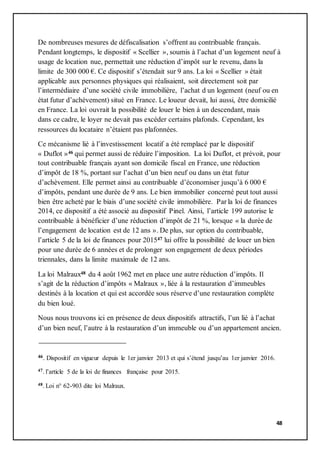 48
De nombreuses mesures de défiscalisation s’offrent au contribuable français.
Pendant longtemps, le dispositif « Scellier », soumis à l’achat d’un logement neuf à
usage de location nue, permettait une réduction d’impôt sur le revenu, dans la
limite de 300 000 €. Ce dispositif s’étendait sur 9 ans. La loi « Scellier » était
applicable aux personnes physiques qui réalisaient, soit directement soit par
l’intermédiaire d’une société civile immobilière, l’achat d un logement (neuf ou en
état futur d’achèvement) situé en France. Le loueur devait, lui aussi, être domicilié
en France. La loi ouvrait la possibilité de louer le bien à un descendant, mais
dans ce cadre, le loyer ne devait pas excéder certains plafonds. Cependant, les
ressources du locataire n’étaient pas plafonnées.
Ce mécanisme lié à l’investissement locatif a été remplacé par le dispositif
« Duflot »46 qui permet aussi de réduire l’imposition. La loi Duflot, et prévoit, pour
tout contribuable français ayant son domicile fiscal en France, une réduction
d’impôt de 18 %, portant sur l’achat d’un bien neuf ou dans un état futur
d’achèvement. Elle permet ainsi au contribuable d’économiser jusqu’à 6 000 €
d’impôts, pendant une durée de 9 ans. Le bien immobilier concerné peut tout aussi
bien être acheté par le biais d’une société civile immobilière. Par la loi de finances
2014, ce dispositif a été associé au dispositif Pinel. Ainsi, l’article 199 autorise le
contribuable à bénéficier d’une réduction d’impôt de 21 %, lorsque « la durée de
l’engagement de location est de 12 ans ». De plus, sur option du contribuable,
l’article 5 de la loi de finances pour 201547 lui offre la possibilité de louer un bien
pour une durée de 6 années et de prolonger son engagement de deux périodes
triennales, dans la limite maximale de 12 ans.
La loi Malraux48 du 4 août 1962 met en place une autre réduction d’impôts. Il
s’agit de la réduction d’impôts « Malraux », liée à la restauration d’immeubles
destinés à la location et qui est accordée sous réserve d’une restauration complète
du bien loué.
Nous nous trouvons ici en présence de deux dispositifs attractifs, l’un lié à l’achat
d’un bien neuf, l’autre à la restauration d’un immeuble ou d’un appartement ancien.
46. Dispositif en vigueur depuis le 1er janvier 2013 et qui s’étend jusqu’au 1er janvier 2016.
47. l’article 5 de la loi de finances française pour 2015.
48. Loi n° 62-903 dite loi Malraux.
 