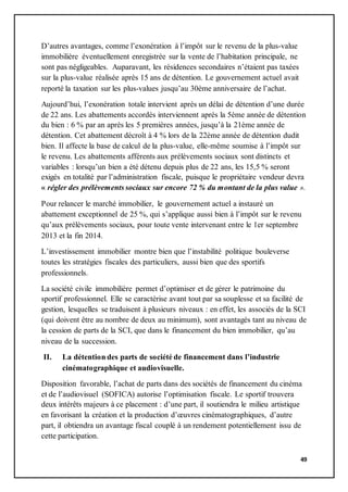 49
D’autres avantages, comme l’exonération à l’impôt sur le revenu de la plus-value
immobilière éventuellement enregistrée sur la vente de l’habitation principale, ne
sont pas négligeables. Auparavant, les résidences secondaires n’étaient pas taxées
sur la plus-value réalisée après 15 ans de détention. Le gouvernement actuel avait
reporté la taxation sur les plus-values jusqu’au 30ème anniversaire de l’achat.
Aujourd’hui, l’exonération totale intervient après un délai de détention d’une durée
de 22 ans. Les abattements accordés interviennent après la 5ème année de détention
du bien : 6 % par an après les 5 premières années, jusqu’à la 21ème année de
détention. Cet abattement décroît à 4 % lors de la 22ème année de détention dudit
bien. Il affecte la base de calcul de la plus-value, elle-même soumise à l’impôt sur
le revenu. Les abattements afférents aux prélèvements sociaux sont distincts et
variables : lorsqu’un bien a été détenu depuis plus de 22 ans, les 15,5 % seront
exigés en totalité par l’administration fiscale, puisque le propriétaire vendeur devra
« régler des prélèvements sociaux sur encore 72 % du montant de la plus value ».
Pour relancer le marché immobilier, le gouvernement actuel a instauré un
abattement exceptionnel de 25 %, qui s’applique aussi bien à l’impôt sur le revenu
qu’aux prélèvements sociaux, pour toute vente intervenant entre le 1er septembre
2013 et la fin 2014.
L’investissement immobilier montre bien que l’instabilité politique bouleverse
toutes les stratégies fiscales des particuliers, aussi bien que des sportifs
professionnels.
La société civile immobilière permet d’optimiser et de gérer le patrimoine du
sportif professionnel. Elle se caractérise avant tout par sa souplesse et sa facilité de
gestion, lesquelles se traduisent à plusieurs niveaux : en effet, les associés de la SCI
(qui doivent être au nombre de deux au minimum), sont avantagés tant au niveau de
la cession de parts de la SCI, que dans le financement du bien immobilier, qu’au
niveau de la succession.
II. La détention des parts de société de financement dans l’industrie
cinématographique et audiovisuelle.
Disposition favorable, l’achat de parts dans des sociétés de financement du cinéma
et de l’audiovisuel (SOFICA) autorise l’optimisation fiscale. Le sportif trouvera
deux intérêts majeurs à ce placement : d’une part, il soutiendra le milieu artistique
en favorisant la création et la production d’œuvres cinématographiques, d’autre
part, il obtiendra un avantage fiscal couplé à un rendement potentiellement issu de
cette participation.
 