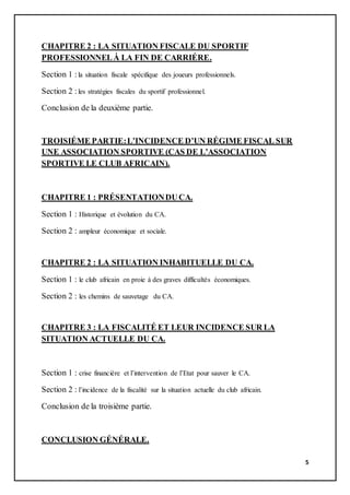 5
CHAPITRE 2 : LA SITUATION FISCALE DU SPORTIF
PROFESSIONNELȦ LA FIN DE CARRIÉRE.
Section 1 :la situation fiscale spécifique des joueurs professionnels.
Section 2 :les stratégies fiscales du sportif professionnel.
Conclusion de la deuxième partie.
TROISIÉME PARTIE:L’INCIDENCE D’UN RÉGIME FISCAL SUR
UNE ASSOCIATION SPORTIVE (CAS DE L’ASSOCIATION
SPORTIVE LE CLUB AFRICAIN).
CHAPITRE 1 : PRÉSENTATIONDUCA.
Section 1 : Historique et évolution du CA.
Section 2 : ampleur économique et sociale.
CHAPITRE 2 : LA SITUATION INHABITUELLE DU CA.
Section 1 : le club africain en proie à des graves difficultés économiques.
Section 2 : les chemins de sauvetage du CA.
CHAPITRE 3 : LA FISCALITÉ ET LEUR INCIDENCE SUR LA
SITUATION ACTUELLE DU CA.
Section 1 : crise financière et l’intervention de l’Etat pour sauver le CA.
Section 2 : l’incidence de la fiscalité sur la situation actuelle du club africain.
Conclusion de la troisième partie.
CONCLUSION GÉNÉRALE.
 