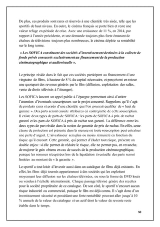 50
De plus, ces produits sont rares et réservés à une clientèle très aisée, telle que les
sportifs de haut niveau. En outre, le cinéma français se porte bien et reste une
valeur refuge en période de crise. Avec une croissance de 11 %, en 2014, par
rapport à l’année précédente, et une demande toujours plus forte émanant de
chaînes de télévisions toujours plus nombreuses, le cinéma déploie sa rentabilité
sur le long terme.
« Les SOFICA constituent des sociétés d’investissement destinées à la collecte de
fonds privés consacrés exclusivement au financement de la production
cinématographique et audiovisuelle ».
Le principe réside dans le fait que ces sociétés participent au financement d’une
vingtaine de films, à hauteur de 8 % du capital nécessaire, et perçoivent en retour
une quotepart des revenus générés par le film (diffusion, exploitation des salles,
vente de droits télévisés à l’étranger).
Les SOFICA lancent un appel public à l’épargne permettant ainsi d’attirer
l’attention d’éventuels souscripteurs sur le projet concerné. Rappelons qu’il s’agit
de produits rares et prisés d’une clientèle que l’on pourrait qualifier de « haut de
gamme ». Des parts seront ensuite attribuées en contrepartie de cette souscription.
Il existe deux types de parts de SOFICA : les parts de SOFICA à prix de rachat
garanti et les parts de SOFICA à prix de rachat non garanti. La différence entre les
deux types de part réside dans la notion de garantie de prix de rachat. En effet, cette
clause de protection est présente dans la mesure où toute souscription peut entraîner
une perte d’argent. L’investisseur sera plus ou moins rémunéré en fonction du
risque qu’il encourt. Cette garantie, qui permet d’éluder tout risque, présente un
double enjeu : si elle permet de réduire le risque, elle ne permet pas, en revanche,
de majorer le gain obtenu en cas de succès de la production cinématographique,
puisque les sommes récupérées lors de la liquidation éventuelle des parts seront
limitées au montant de « la garantie ».
Le sportif a tout loisir d’investir aussi dans un catalogue de films déjà existants. En
effet, les films déjà tournés appartiennent à des sociétés qui les exploitent
moyennant leur diffusion sur les chaînes télévisées, ou sous la forme de DVD loués
ou vendus à l’échelle internationale. Chaque passage télévisé génère des recettes
pour la société propriétaire de ce catalogue. De son côté, le sportif n’encourt aucun
risque industriel ou commercial, puisque le film est déjà connu. Il s’agit donc d’un
investissement sécurisé et possédant une forte rentabilité pouvant aller jusqu’à 10
% annuels de la valeur du catalogue et un actif dont la valeur de revente reste
établie dans le temps.
 