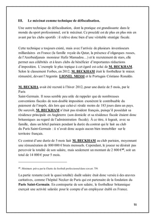 51
III. Le mécénat comme technique de défiscalisation.
Une autre technique de défiscalisation, dont la pratique est grandissante dans le
monde du sport professionnel, est le mécénat. Ce procédé est de plus en plus mis en
avant par les clubs sportifs : il relève donc bien d’une véritable stratégie fiscale.
Cette technique a toujours existé, mais avec l’arrivée de plusieurs investisseurs
milliardaires en France (la famille royale du Qatar, la présence d’oligarques russes,
de l’Azerbaidjanais monsieur Hafiz Mamadou…) et le recrutement de stars, elle
permet aux célébrités et à leurs clubs de bénéficier d’importantes réductions
d’imposition. L’exemple le plus topique à cet égard est celui de M. BECKHAM.
Selon le classement Forbes, en 2012, M. BECKHAM était le footballeur le mieux
rémunéré, devant l’Argentin LIONEL MESSI et le Portugais Cristiano Ronaldo.
M. BECKHA avait été recruté à l’hiver 2012, pour une durée de 5 mois, par le
Paris
Saint-Germain. Il nous semble peu utile de rappeler que de nombreuses
conventions fiscales de non-double imposition exonèrent le contribuable du
paiement de l’impôt, dès lors que celui-ci réside moins de 183 jours dans un pays.
De surcroît, M. BECKHAM n’était pas résident français, puisqu’il possédait sa
résidence principale en Angleterre (son domicile et sa résidence fiscale étaient donc
britanniques au regard de l’administration fiscale). À ce titre, ii logeait, avec sa
famille, dans un hôtel parisien pendant la durée du contrat qui le liait au club
du Paris Saint-Germain : ii n’avait donc acquis aucun bien immobilier sur le
territoire français.
Ce contrat d’une durée de 5 mois liait M. BECKHAM au club parisien, moyennant
une rémunération de 800 000 € bruts mensuels. Cependant, le joueur ne désirait pas
percevoir la totalité de son salaire, mais seulement un montant de 2 800 €49, soit un
total de 14 000 € pour 5 mois.
49..Minimum prévu par la Charte du football professionneldans son art. 759.
La partie restante (soit la quasi totalité) dudit salaire était donc versée à des œuvres
caritatives, comme l’hôpital Necker de Paris qui est partenaire de la fondation du
Paris Saint-Germain. En contrepartie de son salaire, le footballeur britannique
exerçait une activité salariée pour le compte d’un employeur établi en France.
 