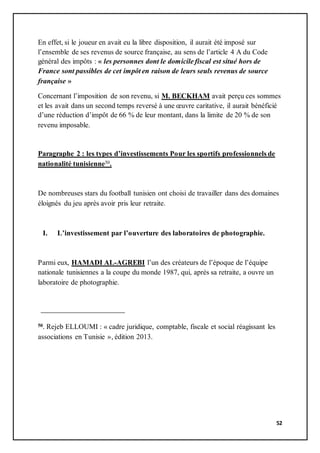 52
En effet, si le joueur en avait eu la libre disposition, il aurait été imposé sur
l’ensemble de ses revenus de source française, au sens de l’article 4 A du Code
général des impôts : « les personnes dont le domicile fiscal est situé hors de
France sont passibles de cet impôt en raison de leurs seuls revenus de source
française »
Concernant l’imposition de son revenu, si M. BECKHAM avait perçu ces sommes
et les avait dans un second temps reversé à une œuvre caritative, il aurait bénéficié
d’une réduction d’impôt de 66 % de leur montant, dans la limite de 20 % de son
revenu imposable.
Paragraphe 2 : les types d’investissements Pour les sportifs professionnels de
nationalité tunisienne50.
De nombreuses stars du football tunisien ont choisi de travailler dans des domaines
éloignés du jeu après avoir pris leur retraite.
I. L’investissement par l’ouverture des laboratoires de photographie.
Parmi eux, HAMADI AL-AGREBI l’un des créateurs de l’époque de l’équipe
nationale tunisiennes a la coupe du monde 1987, qui, après sa retraite, a ouvre un
laboratoire de photographie.
50. Rejeb ELLOUMI : « cadre juridique, comptable, fiscale et social réagissant les
associations en Tunisie », édition 2013.
 