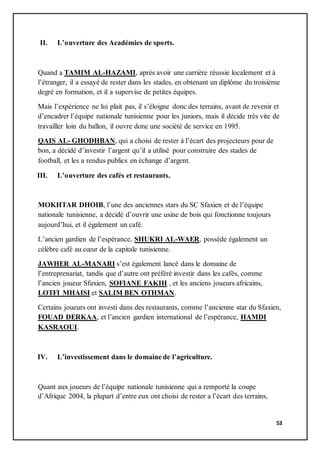 53
II. L’ouverture des Académies de sports.
Quand a TAMIM AL-HAZAMI, après avoir une carrière réussie localement et à
l’étranger, il a essayé de rester dans les stades, en obtenant un diplôme du troisième
degré en formation, et il a supervise de petites équipes.
Mais l’expérience ne lui plait pas, il s’éloigne donc des terrains, avant de revenir et
d’encadrer l’équipe nationale tunisienne pour les juniors, mais il décide très vite de
travailler loin du ballon, il ouvre donc une société de service en 1995.
QAIS AL- GHODHBAN, qui a choisi de rester à l’écart des projecteurs pour de
bon, a décidé d’investir l’argent qu’il a utilisé pour construire des stades de
football, et les a rendus publics en échange d’argent.
III. L’ouverture des cafés et restaurants.
MOKHTAR DHOIB, l’une des anciennes stars du SC Sfaxien et de l’équipe
nationale tunisienne, a décidé d’ouvrir une usine de bois qui fonctionne toujours
aujourd’hui, et il également un café.
L’ancien gardien de l’espérance, SHUKRI AL-WAER, possède également un
célèbre café au cœur de la capitale tunisienne.
JAWHER AL-MANARI s’est également lancé dans le domaine de
l’entreprenariat, tandis que d’autre ont préféré investir dans les cafés, comme
l’ancien joueur Sfaxien, SOFIANE FAKIH , et les anciens joueurs africains,
LOTFI MHAISI et SALIM BEN OTHMAN.
Certains joueurs ont investi dans des restaurants, comme l’ancienne star du Sfaxien,
FOUAD DERKAA, et l’ancien gardien international de l’espérance, HAMDI
KASRAOUI.
IV. L’investissement dans le domaine de l’agriculture.
Quant aux joueurs de l’équipe nationale tunisienne qui a remporté la coupe
d’Afrique 2004, la plupart d’entre eux ont choisi de rester a l’écart des terrains,
 