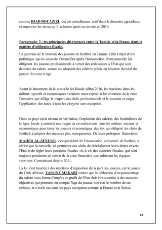 54
comme RIAD BOUAZIZI, qui est actuellement actif dans le domaine agriculture,
et supervise les terres qu’il achetées après sa retraite en 2010.
Paragraphe 3 : les principales divergences entre la Tunisie et la France dans la
matière d’obligation fiscale.
La question de la taxation des joueurs de football en Tunisie a fait l'objet d'une
polémique qui ne cesse de s'intensifier après l'introduction d'une nouvelle loi
obligeant les joueurs professionnels à verser des redevances à l'État qui sont
déduites du salaire annuel en adoptant des critères précis en fonction du total du
joueur. Revenu et âge.
Avant le lancement de la nouvelle loi fiscale début 2016, les réactions dans les
milieux sportifs et économiques variaient entre rejeter la loi en raison de la crise
financière qui afflige la plupart des clubs professionnels et la soutenir et exiger
l'application des taxes à tous les citoyens sans exception.
Dans un pays où le niveau de vie baisse, l'explosion des salaires des footballeurs de
la ligue locale a entraîné une vague de revendications dans les milieux sociaux et
économiques pour taxer les joueurs et promulguer des lois qui obligent les clubs de
football à adopter des mesures plus transparentes. De leurs politiques financières.
MAHER AL-SENUSSI, vice-président de l'Association tunisienne de football, a
révélé que la nouvelle loi permettra aux clubs de rééchelonner leurs dettes envers
l'État et de régler leurs positions fiscales vis-à-vis des autorités fiscales, qui sont
toujours pendantes en raison de la crise financière que subissent les équipes
sportives. Connaissent depuis 2011.
La loi s'est heurtée à des réactions d'opposition de la part des joueurs, car le joueur
du Club Africain YASSINE MEKARI estime que la déduction d'un pourcentage
du salaire sous forme d'impôts au profit de l'État doit être soumise à des mesures
objectives qui prennent en compte l'âge du joueur, son état le nombre de ses
enfants, et c'est le cas dans les pays européens comme la France et la Suisse.
 