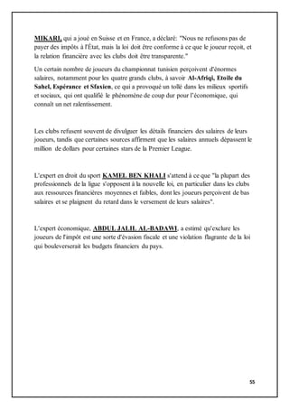 55
MIKARI, qui a joué en Suisse et en France, a déclaré: "Nous ne refusons pas de
payer des impôts à l'État, mais la loi doit être conforme à ce que le joueur reçoit, et
la relation financière avec les clubs doit être transparente."
Un certain nombre de joueurs du championnat tunisien perçoivent d'énormes
salaires, notamment pour les quatre grands clubs, à savoir Al-Afriqi, Etoile du
Sahel, Espérance et Sfaxien, ce qui a provoqué un tollé dans les milieux sportifs
et sociaux, qui ont qualifié le phénomène de coup dur pour l’économique, qui
connaît un net ralentissement.
Les clubs refusent souvent de divulguer les détails financiers des salaires de leurs
joueurs, tandis que certaines sources affirment que les salaires annuels dépassent le
million de dollars pour certaines stars de la Premier League.
L'expert en droit du sport KAMEL BEN KHALI s'attend à ce que "la plupart des
professionnels de la ligue s'opposent à la nouvelle loi, en particulier dans les clubs
aux ressources financières moyennes et faibles, dont les joueurs perçoivent de bas
salaires et se plaignent du retard dans le versement de leurs salaires".
L'expert économique, ABDUL JALIL AL-BADAWI, a estimé qu'exclure les
joueurs de l'impôt est une sorte d'évasion fiscale et une violation flagrante de la loi
qui bouleverserait les budgets financiers du pays.
 