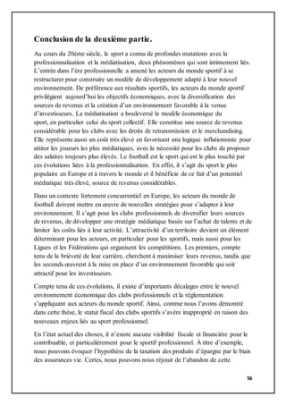 56
Conclusion de la deuxième partie.
Au cours du 20ème siècle, le sport a connu de profondes mutations avec la
professionnalisation et la médiatisation, deux phénomènes qui sont intimement liés.
L’entrée dans l’ère professionnelle a amené les acteurs du monde sportif à se
restructurer pour construire un modèle de développement adapté à leur nouvel
environnement. De préférence aux résultats sportifs, les acteurs du monde sportif
privilégient aujourd’hui les objectifs économiques, avec la diversification des
sources de revenus et la création d’un environnement favorable à la venue
d’investisseurs. La médiatisation a bouleversé le modèle économique du
sport, en particulier celui du sport collectif. Elle constitue une source de revenus
considérable pour les clubs avec les droits de retransmission et le merchandising.
Elle représente aussi un coût très élevé en favorisant une logique inflationniste pour
attirer les joueurs les plus médiatiques, avec la nécessité pour les clubs de proposer
des salaires toujours plus élevés. Le football est le sport qui est le plus touché par
ces évolutions liées à la professionnalisation. En effet, il s’agit du sport le plus
populaire en Europe et à travers le monde et il bénéficie de ce fait d’un potentiel
médiatique très élevé, source de revenus considérables.
Dans un contexte fortement concurrentiel en Europe, les acteurs du monde de
football doivent mettre en œuvre de nouvelles stratégies pour s’adapter à leur
environnement. Il s’agit pour les clubs professionnels de diversifier leurs sources
de revenus, de développer une stratégie médiatique basée sur l’achat de talents et de
limiter les coûts liés à leur activité. L’attractivité d’un territoire devient un élément
déterminant pour les acteurs, en particulier pour les sportifs, mais aussi pour les
Ligues et les Fédérations qui organisent les compétitions. Les premiers, compte
tenu de la brièveté de leur carrière, cherchent à maximiser leurs revenus, tandis que
les seconds œuvrent à la mise en place d’un environnement favorable qui soit
attractif pour les investisseurs.
Compte tenu de ces évolutions, il existe d’importants décalages entre le nouvel
environnement économique des clubs professionnels et la réglementation
s’appliquant aux acteurs du monde sportif. Ainsi, comme nous l’avons démontré
dans cette thèse, le statut fiscal des clubs sportifs s’avère inapproprié en raison des
nouveaux enjeux liés au sport professionnel.
En l’état actuel des choses, il n’existe aucune visibilité fiscale et financière pour le
contribuable, et particulièrement pour le sportif professionnel. À titre d’exemple,
nous pouvons évoquer l’hypothèse de la taxation des produits d’épargne par le biais
des assurances vie. Certes, nous pouvons nous réjouir de l’abandon de cette
 
