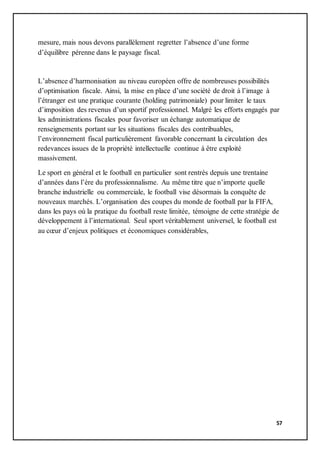57
mesure, mais nous devons parallèlement regretter l’absence d’une forme
d’équilibre pérenne dans le paysage fiscal.
L’absence d’harmonisation au niveau européen offre de nombreuses possibilités
d’optimisation fiscale. Ainsi, la mise en place d’une société de droit à l’image à
l’étranger est une pratique courante (holding patrimoniale) pour limiter le taux
d’imposition des revenus d’un sportif professionnel. Malgré les efforts engagés par
les administrations fiscales pour favoriser un échange automatique de
renseignements portant sur les situations fiscales des contribuables,
l’environnement fiscal particulièrement favorable concernant la circulation des
redevances issues de la propriété intellectuelle continue à être exploité
massivement.
Le sport en général et le football en particulier sont rentrés depuis une trentaine
d’années dans l’ère du professionnalisme. Au même titre que n’importe quelle
branche industrielle ou commerciale, le football vise désormais la conquête de
nouveaux marchés. L’organisation des coupes du monde de football par la FIFA,
dans les pays où la pratique du football reste limitée, témoigne de cette stratégie de
développement à l’international. Seul sport véritablement universel, le football est
au cœur d’enjeux politiques et économiques considérables,
 