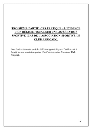 58
TROISIÉME PARTIE: CAS PRATIQUE : L’ICIDENCE
D’UN RÉGIME FISCAL SUR UNE ASSOCIATION
SPORTIVE (CAS DE L’ASSOCIATION SPORTIVE LE
CLUB AFRICAIN).
Nous étudient dans cette partie les différents types de litiges et l’incidence de la
fiscalité sur une association sportive (Cas d’une association Tunisienne Club
Africain).
 