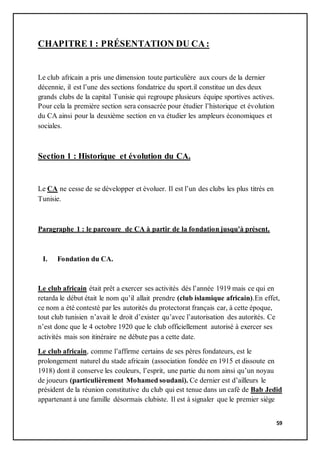 59
CHAPITRE 1 : PRÉSENTATION DU CA:
Le club africain a pris une dimension toute particulière aux cours de la dernier
décennie, il est l’une des sections fondatrice du sport.il constitue un des deux
grands clubs de la capital Tunisie qui regroupe plusieurs équipe sportives actives.
Pour cela la première section sera consacrée pour étudier l’historique et évolution
du CA ainsi pour la deuxième section en va étudier les ampleurs économiques et
sociales.
Section 1 : Historique et évolution du CA.
Le CA ne cesse de se développer et évoluer. Il est l’un des clubs les plus titrés en
Tunisie.
Paragraphe 1 : le parcoure de CA à partir de la fondation jusqu'à présent.
I. Fondation du CA.
Le club africain était prêt a exercer ses activités dés l’année 1919 mais ce qui en
retarda le début était le nom qu’il allait prendre (club islamique africain).En effet,
ce nom a été contesté par les autorités du protectorat français car, à cette époque,
tout club tunisien n’avait le droit d’exister qu’avec l’autorisation des autorités. Ce
n’est donc que le 4 octobre 1920 que le club officiellement autorisé à exercer ses
activités mais son itinéraire ne débute pas a cette date.
Le club africain, comme l’affirme certains de ses pères fondateurs, est le
prolongement naturel du stade africain (association fondée en 1915 et dissoute en
1918) dont il conserve les couleurs, l’esprit, une partie du nom ainsi qu’un noyau
de joueurs (particulièrement Mohamed soudani). Ce dernier est d’ailleurs le
président de la réunion constitutive du club qui est tenue dans un café de Bab Jedid
appartenant à une famille désormais clubiste. Il est à signaler que le premier siège
 