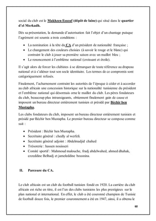 60
social du club est le Makhzen Essouf (dépôt de laine) qui situé dans le quartier
d’el Morkadh.
Dés sa présentation, la demande d’autorisation fait l’objet d’un chantage puisque
l’agrément est soumis a trois conditions :
 La nomination à la tête du CA d’un président de nationalité française ;
 Le changement des couleurs choisies (à savoir le rouge et le blanc) qui
contraint le club à jouer sa première saison avec un maillot bleu ;
 Le renoncement à l’emblème national (croissant et étoile).
Il s’agit alors de forcer les clubistes à se démarquer de toute référence au drapeau
national et à s’aliéner tout son socle identitaire. Les termes de ce compromis sont
catégoriquement refusés.
Finalement, l’acharnement contraint les autorités de l’époque à céder et à accorder
au club africain une concession historique sur la nationalité tunisienne du président
et l’emblème national qui désormais orne le maillot du club. Les pères fondateurs
du club, beaucoup plus intransigeants, obtiennent finalement gain de cause et
imposent un bureau directeur entièrement tunisien et présidé par Béchir ben
Mustapha.
Les clubs fondateurs du club, imposent un bureau directeur entièrement tunisien et
présidé par Béchir ben Mustapha. Le premier bureau directeur se compose comme
suit :
 Président : Béchir ben Mustapha.
 Secrétaire général : chedly al werfeli.
 Secrétaire général adjoint : Abdelmadjid chahed
 Trésorerie : hassen nouisseri
 Comité sportif : Mahmoud malouche, fradj abdelwahed, ahmed dhahak,
ezzeddine Belhadj et jameleddine bousnina.
II. Parcoure du CA.
Le club africain est un club du football tunisien fondé en 1920. La carrière du club
africain est riche en titre, il est l’un des clubs tunisiens les plus prestigieux sur le
plan national et international. En effet, le club a été couronné champion de Tunisie
de football douze fois, le premier couronnement a été en 1947, ainsi, il a obtenu le
 