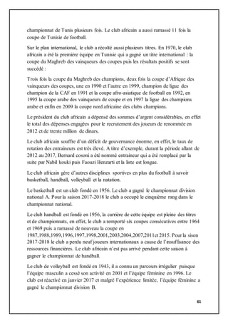 61
championnat de Tunis plusieurs fois. Le club africain a aussi ramassé 11 fois la
coupe de Tunisie de football.
Sur le plan international, le club a récolté aussi plusieurs titres. En 1970, le club
africain a été la première équipe en Tunisie qui a gagné un titre international : la
coupe du Maghreb des vainqueurs des coupes puis les résultats positifs se sont
succédé :
Trois fois la coupe du Maghreb des champions, deux fois la coupe d’Afrique des
vainqueurs des coupes, une en 1990 et l’autre en 1999, champion de ligue des
champion de la CAF en 1991 et la coupe afro-asiatique de football en 1992, en
1995 la coupe arabe des vainqueurs de coupe et en 1997 la ligue des champions
arabe et enfin en 2009 la coupe nord africaine des clubs champions.
Le président du club africain a dépensé des sommes d’argent considérables, en effet
le total des dépenses engagées pour le recrutement des joueurs de renommée en
2012 et de trente million de dinars.
Le club africain souffre d’un déficit de gouvernance énorme, en effet, le taux de
rotation des entraineurs est très élevé. A titre d’exemple, durant la période allant de
2012 au 2017, Bernard cosoni a été nommé entraineur qui a été remplacé par la
suite par Nabil kouki puis Faouzi Benzarti et la liste est longue.
Le club africain gère d’autres disciplines sportives en plus du football à savoir
basketball, handball, volleyball et la natation.
Le basketball est un club fondé en 1956. Le club a gagné le championnat division
national A. Pour la saison 2017-2018 le club a occupé le cinquième rang dans le
championnat national.
Le club handball est fondé en 1956, la carrière de cette équipe est pleine des titres
et de championnats, en effet, le club a remporté six coupes consécutives entre 1964
et 1969 puis a ramassé de nouveau la coupe en
1987,1988,1989,1996,1997,1998,2001,2003,2004,2007,2011et 2015. Pour la sison
2017-2018 le club a perdu neuf joueurs internationaux a cause de l’insuffisance des
ressources financières. Le club africain n’est pas arrivé pendant cette saison à
gagner le championnat de handball.
Le club de volleyball est fondé en 1943, il a connu un parcours irrégulier puisque
l’équipe masculin a cessé son activité en 2001 et l’équipe féminine en 1996. Le
club est réactivé en janvier 2017 et malgré l’expérience limitée, l’équipe féminine a
gagné le championnat division B.
 