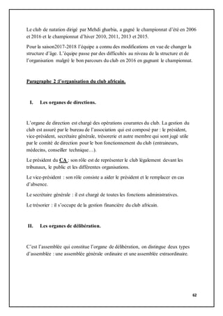 62
Le club de natation dirigé par Mehdi gharbia, a gagné le championnat d’été en 2006
et 2016 et le championnat d’hiver 2010, 2011, 2013 et 2015.
Pour la saison2017-2018 l’équipe a connu des modifications en vue de changer la
structure d’âge. L’équipe passe par des difficultés au niveau de la structure et de
l’organisation malgré le bon parcours du club en 2016 en gagnant le championnat.
Paragraphe 2 :l’organisation du club africain.
I. Les organes de directions.
L’organe de direction est chargé des opérations courantes du club. La gestion du
club est assuré par le bureau de l’association qui est composé par : le président,
vice-président, secrétaire générale, trésorerie et autre membre qui sont jugé utile
par le comité de direction pour le bon fonctionnement du club (entraineurs,
médecins, conseiller technique…).
Le président du CA : son rôle est de représenter le club légalement devant les
tribunaux, le public et les différentes organisations.
Le vice-président : son rôle consiste a aider le président et le remplacer en cas
d’absence.
Le secrétaire générale : il est chargé de toutes les fonctions administratives.
Le trésorier : il s’occupe de la gestion financière du club africain.
II. Les organes de délibération.
C’est l’assemblée qui constitue l’organe de délibération, on distingue deux types
d’assemblée : une assemblée générale ordinaire et une assemblée extraordinaire.
 