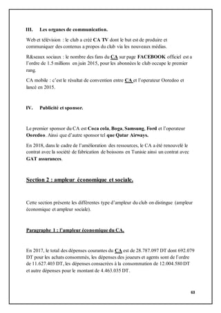 63
III. Les organes de communication.
Web et télévision : le club a créé CA TV dont le but est de produire et
communiquer des contenus a propos du club via les nouveaux médias.
R&seaux sociaux : le nombre des fans du CA sur page FACEBOOK officiel est a
l’ordre de 1.5 millions en juin 2015, pour les abonnées le club occupe le premier
rang.
CA mobile : c’est le résultat de convention entre CA et l’operateur Ooredoo et
lancé en 2015.
IV. Publicité et sponsor.
Le premier sponsor du CA est Coca cola, Boga, Samsung, Ford et l’operateur
Ooredoo. Ainsi que d’autre sponsor tel que Qatar Airways.
En 2018, dans le cadre de l’amélioration des ressources, le CA a été renouvelé le
contrat avec la société de fabrication de boissons en Tunisie ainsi un contrat avec
GAT assurances.
Section 2 : ampleur économique et sociale.
Cette section présente les différentes type d’ampleur du club on distingue (ampleur
économique et ampleur sociale).
Paragraphe 1 : l’ampleur économique du CA.
En 2017, le total des dépenses courantes du CA est de 28.787.097 DT dont 692.079
DT pour les achats consommés, les dépenses des joueurs et agents sont de l’ordre
de 11.627.403 DT, les dépenses consacrées à la consommation de 12.004.580 DT
et autre dépenses pour le montant de 4.463.035 DT.
 