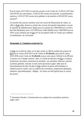 64
Pour la saison 2017-2018, le total des recettes est de l’ordre de 13.438.411 DT dont
244.870 DT des subventions, 3.260.222 DT recettes des activités et manifestations
sportives, 8.934.227 DT recette de la publicité et de transfert et 999.029 DT autres
recettes51.
Le transfert des joueurs constitue aussi une source de financement de valeur, en
effet, le CA réalise durant sa carrière des revenus de transfert importantes à savoir
le transfert de Abdelmoumen Djabo pour un montant de 2.000.000 Euros en 2012,
Kar Mar Bartheleny pour 1.675.000 Euros, Saber Khalifa pour 1.000.000 Euros en
2016 ce qui confirme que le CA est l’un des grands clubs en Tunisie qui contribue
à l’amélioration de l’économie.
Paragraphe 2 : l’ampleur sociale du CA.
Le CA est un club de valeur sur le plan social, en effet le nombre des joueurs du
CA pour la saison 2018-2019 est de l’ordre de 29 effectifs, puis pour la saison
2019-2020 est de l’ordre de 32 effectifs et pour cette saison l’effectif et de 35 dont
3 joueurs avec l’équipe national. Ainsi, le comité de direction du CA se compose
de plusieurs personnes notamment le président, vice président, directeur exécutif,
secrétaire générale, trésorier et toute autres personnes jugées utiles pour le
fonctionnement du club. Du plus le CA contient un grand staff technique et
médical pour les seniors, qui se compose des entraineurs, préparateurs phasiques,
médecins, physiothérapeute, délégué…de même un staff spécial pour le secteur
des jeunes.
51. Oumaima Oueslati ; Commissariat aux comptes des associations sportives.
Juillet 2019.
 