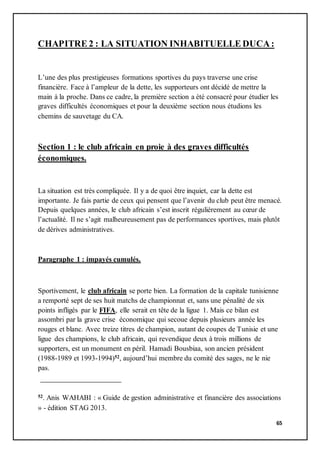 65
CHAPITRE 2 : LA SITUATION INHABITUELLE DUCA:
L’une des plus prestigieuses formations sportives du pays traverse une crise
financière. Face à l’ampleur de la dette, les supporteurs ont décidé de mettre la
main à la proche. Dans ce cadre, la première section a été consacré pour étudier les
graves difficultés économiques et pour la deuxième section nous étudions les
chemins de sauvetage du CA.
Section 1 : le club africain en proie à des graves difficultés
économiques.
La situation est très compliquée. Il y a de quoi être inquiet, car la dette est
importante. Je fais partie de ceux qui pensent que l’avenir du club peut être menacé.
Depuis quelques années, le club africain s’est inscrit régulièrement au cœur de
l’actualité. Il ne s’agit malheureusement pas de performances sportives, mais plutôt
de dérives administratives.
Paragraphe 1 : impayés cumulés.
Sportivement, le club africain se porte bien. La formation de la capitale tunisienne
a remporté sept de ses huit matchs de championnat et, sans une pénalité de six
points infligés par le FIFA, elle serait en tête de la ligue 1. Mais ce bilan est
assombri par la grave crise économique qui secoue depuis plusieurs année les
rouges et blanc. Avec treize titres de champion, autant de coupes de Tunisie et une
ligue des champions, le club africain, qui revendique deux à trois millions de
supporters, est un monument en péril. Hamadi Bousbiaa, son ancien président
(1988-1989 et 1993-1994)52, aujourd’hui membre du comité des sages, ne le nie
pas.
52. Anis WAHABI : « Guide de gestion administrative et financière des associations
» - édition STAG 2013.
 