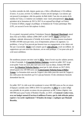 66
La dette cumulée du club, depuis quatre ans, s’élève officiellement à 9,6 millions
d’euros. A ce jour, environ 4,2 millions d’euros ont été épongés. Les raisons qui
ont poussé le prestigieux club du quartier de Bab Jedid, l’une des six portes de la
médina de Tunis, à s’endetter son multiples mais visent principalement Slim Riahi,
président de la formation de 2012 à 2017-il est aujourd’hui réfugié en France.
L’homme d’affaire, engagé en politique et fondateur de l’Union patriotique libre
(UPL, est accusé d’avoir fait exploser la date).
Il a vu grand, trop grand, précise l’entraineur français Bertrand Marchand, passé
deux fois sur le blanc clubiste (2006-2007 et 2017-2018). Riahi a pratiqué une
politique salariale démesurée à l’échelle de la tunisie. Certains joueurs touchaient
30 000 à 40 000 euros par mois, avec d’importantes primes à la signature. Le
problème, c’est qu’il ne pouvait pas honorer tous ses engagements et les dettes ont
fini par s’accumuler. Riahi avait compris que le club africain, avait ses millions de
supporteurs qui sont aussi des électeurs, est un outil politique. C’est pour cela qu’il
a été aussi ambitieux.
De nombreux joueurs ont ainsi saisi la FIFA, faute d’avoir reçu les salaires promis.
A titre d’exemple, le Congolais Fabrice Ondama, recruté en juillet 2017 et qui
avait quitté Tunis six mois plus tard sans avoir reçu un dinar, réclame 800 000
euros. Le Ghanéen Nicholas Opoku, passé par le club africain en 2017-2018,
attend quant à lui 240 000 euros aux Camerounais Nicholas Song et Didier
Yemga. La formation doit aussi de l’argent à des clubs pour des aussi de l’argent à
des clubs pour des transferts qu’il n’a pas pu honorer. Et des entraineurs licenciés
demandent leur du.
En juillet 2017, le club avait été condamné à verser 480 000 euros au fisc en raison
d’impayés cumulés entre 2000 et 2010. En septembre, la FIFA lui a ainsi infligé
une pénalité de six points en raison du non-paiement au MC Eulma (Algérie) des
480 000 euros pour l’achat d’Ibrahim Chenihi, en 2015. « Comment voulez-vous,
avec un budget annuel d’environ 6 millions d’euros, que le club africain puisse
espérer s’en sortir rapidement ? Il faudra du temps » expliquer par Hamadi
Bousbia.
 