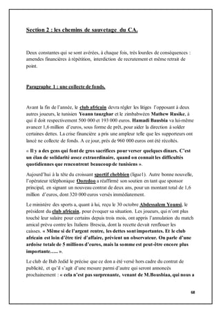 68
Section 2 : les chemins de sauvetage du CA.
Deux constantes qui se sont avérées, à chaque fois, très lourdes de conséquences :
amendes financières à répétition, interdiction de recrutement et même retrait de
point.
Paragraphe 1 : une collecte de fonds.
Avant la fin de l’année, le club africain devra régler les litiges l’opposant à deux
autres joueurs, le tunisien Yoann tauzghar et le zimbabwéen Mathew Rusike, à
qui il doit respectivement 500 000 et 193 000 euros. Hamadi Bausbia va lui-même
avancer 1,6 million d’euros, sous forme de prêt, pour aider la direction à solder
certaines dettes. La crise financière a pris une ampleur telle que les supporteurs ont
lancé ne collecte de fonds. A ce jour, prés de 960 000 euros ont été récoltés.
« Il y a des gens qui font de gros sacrifices pour verser quelques dinars. C’est
un élan de solidarité assez extraordinaire, quand on connait les difficultés
quotidiennes que rencontrent beaucoup de tunisiens ».
Aujourd’hui à la tête du croissant sportif chebbien (ligue1). Autre bonne nouvelle,
l’opérateur téléphonique Ooredoo a réaffirmé son soutien en tant que sponsor
principal, en signant un nouveau contrat de deux ans, pour un montant total de 1,6
million d’euros, dont 320 000 euros versés immédiatement.
Le ministère des sports a, quant à lui, reçu le 30 octobre Abdessalem Younsi, le
président du club africain, pour évoquer sa situation. Les joueurs, qui n’ont plus
touché leur salaire pour certains depuis trois mois, ont appris l’annulation du match
amical prévu contre les Italiens Brescia, dont la recette devait renflouer les
caisses. « Même si de l’argent rentre, les dettes sont importantes. Et le club
africain est loin d’être tiré d’affaire, prévient un observateur. On parle d’une
ardoise totale de 5 millions d’euros, mais la somme est peut-être encore plus
importante….. ».
Le club de Bab Jedid le précise que ce don a été versé hors cadre du contrat de
publicité, et qu’il s’agit d’une mesure parmi d’autre qui seront annoncés
prochainement : « cela n’est pas surprenante, venant de M.Bousbiaa, qui nous a
 