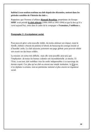 69
habitué à son soutien continue au club depuis des décennies, surtout dans les
périodes sensibles de l’histoire du club ».
Rappelons que l’homme d’affaires Hamadi Bousbiaa, propriétaire du Groupe
SFBT avait présidé le club africain (1988-1989 et 1993-1994) et que le don qu’il a
versé aujourd’hui, entre dans le cadre de la compagne « 5 semaines, 5 millions ».
Paragraphe 2 : Un régulateur social.
Pour pouvoir gérer cette nouvelle réalité, du moins atténuer son impact, toute la
famille clubiste a besoin de patience d’abord, de beaucoup de courage ensuite et
d’humilité enfin. Le club nécessite justement une page globale pour pouvoir rebâtir
son avenir sur des bases solides.
La mission est certes très difficile, mais elle reste possible pour peu que
l’implication de toutes les bonnes volontés soit inconditionnelle et sincère. Et
l’Etat, à son tour, doit mobiliser tous les outils indispensables à ce sauvetage du
dernier espoir. Car, plus qu’un club ou encore une simple institution, le CA est,
n’en déplaise à certains, tout un patrimoine national et plus encore un régulateur
social.
 