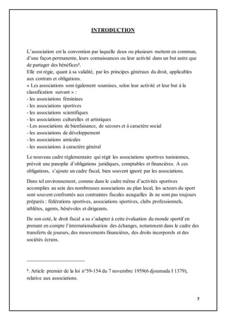 7
INTRODUCTION
L’association est la convention par laquelle deux ou plusieurs mettent en commun,
d’une façon permanente, leurs connaissances ou leur activité dans un but autre que
de partager des bénéfices1.
Elle est régie, quant à sa validité, par les principes généraux du droit, applicables
aux contrats et obligations.
« Les associations sont également soumises, selon leur activité et leur but à la
classification suivant » :
- les associations féminines
- les associations sportives
- les associations scientifiques
- les associations culturelles et artistiques
- Les associations de bienfaisance, de secours et à caractère social
- les associations de développement
- les associations amicales
- les associations à caractère général
Le nouveau cadre réglementaire qui régit les associations sportives tunisiennes,
prévoit une panoplie d’obligations juridiques, comptables et financières. A ces
obligations, s’ajoute un cadre fiscal, bien souvent ignoré par les associations.
Dans tel environnement, comme dans le cadre même d’activités sportives
accomplies au sein des nombreuses associations au plan local, les acteurs du sport
sont souvent confrontés aux contraintes fiscales auxquelles ils ne sont pas toujours
préparés : fédérations sportives, associations sportives, clubs professionnels,
athlètes, agents, bénévoles et dirigeants.
De son coté, le droit fiscal a su s’adapter à cette évaluation du monde sportif en
prenant en compte l’internationalisation des échanges, notamment dans le cadre des
transferts de joueurs, des mouvements financières, des droits incorporels et des
sociétés écrans.
1. Article premier de la loi n°59-154 du 7 novembre 1959(6 djoumada I 1379),
relative aux associations.
 