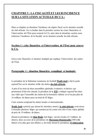 70
CHAPITRE 3 : LA FISCALITÉ ET LEUR INCIDENCE
SUR LA SITUATION ACTUELLE DU CA :
Dans ce chapitre en abordons l’incidence du régime fiscal sur la situation actuelle
du club africain. En va étudier dans la première section les crises financières et
l’intervention de l’État pour soutenir le CA, ainsi dans la deuxième section nous
traiterons l’incidence de la fiscalité sur la situation actuelle du club africain.
Section 1 : crise financière et l’intervention de l’Etat pour sauver
le CA.
Grave crise financière et situation inadapté qui explique l’intervention des cadres
de l’Etat.
Paragraphe 1 : situation financière compliqué et inadapté.
Le président de la fédération tunisienne de football Wadii Jarii a fait le point
aujourd’hui sur la situation réelle des dettes du club africain.
A prés d’un mois de deux assemblées générales évaluative et élective qui
promettent d’être très chaude, le président de la FTF a indiqué aujourd’hui dans
une vidéo que l’ensemble des dettes de la formation clubiste est d’un peu plus de
16 millions de dinars pour un total de 42 litiges.
Cette somme comprend les dettes locales et internationales.
Wadii Jarii a précisé que durant les dernières années, le club africain avait réussi
à résoudre plusieurs litiges qui auraient pu lui couter très cher d’une valeur globale
de prés de 19 millions de dinars.
Durant la présidence de Slim Riahi, huit litiges ont été résolus (2,7 millions de
dinars), deux au cours de la présidence de Marouane Hammoudia (500 mille
dinars) et le plus gros des affaires a, été traité durant la présidence d’Abdessalem
 