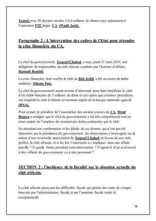 71
Younsi avec 28 dossiers résolus (15,6 millions de dinars) race notamment à
l’opération FTF litiges CA. (Wadii Jarii).
Paragraphe 2 : L’intervention des cadres de l’Etat pour résoudre
la crise financière du CA.
Le chef du gouvernement, Youssef Chahed, a reçu, jeudi 21 mars 2019, une
délégation de responsables du club africain conduite par l’homme d’affaire,
Hamadi Bousbii.
La crise financière dont souffre le club de Bab Jedid, a été au centre de ladite
audience. (Shems Fm).
Le chef du gouvernement aurait promis d’intervenir pour faire bénéficier le club
d’un crédit bancaire de 5 millions de dinar et ceci après que certaines procédures
ont empêché le club d’obtenir ce montant auprès de la banque nationale agricole
(BNA).
Pour sa part, le président de l’association des anciens joueurs du CA, Mrad
Hamza a souligné que le chef du gouvernement a été très compréhensif tout en
étant surpris de l’ampleur du montant des dettes contractées par le club.
En attendant une confirmation et les détails de ces donnes, qui n’ont pas été
démenties par la présidence du gouvernement, les observateurs s’interrogent sur la
nature d’une éventuelle intervention de Youssef Chahed en faveur de son club
préféré, le club africain, et si les lois l’autorisent à s’impliquer dans une affaire
pareille ? Et quelle forme prendrait cette intervention ? S’agirait-il d’un aval moral
à titre officiel du gouvernement ou à titre personnel ?
SECTION 2 : l’incidence de la fiscalité sur la situation actuelle du
club africain.
Le club africain passe par des difficultés fiscale qui génère des saisir de compte
bancaire par l’administration fiscale et par l’amnistie fiscale totale et
exceptionnelle.
 