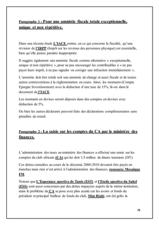 72
Paragraphe 1 : Pour une amnistie fiscale totale exceptionnelle,
unique et non répétitive.
Dans une récente étude L’IACE estime, en ce qui concerne la fiscalité, qu’une
révision de l’IRPP (Impôt sur les revenus des personnes physique) est essentielle,
bien qu’elle puisse paraitre inappropriée.
Il suggère également une amnistie fiscale comme alternative « exceptionnelle,
unique et non répétitive », pour ne pas encourager les contribuables à « ne pas
payer leurs impôt, à ne pas signaler ou corriger une infraction immédiatement ».
L’amnistie doit être totale soit une amnistie de change et aussi fiscale et de toutes
autres contraventions à la réglementation en cours. Ainsi, les montants (Compte
Epargne Investissement) aves la déduction d’une taxe de 15%, lit-on dans le
document de l’IACE.
Les montants en devises seront déposés dans des comptes en devises avec
déduction de 5%.
Ou bien les autres déclarants peuvent faire des déclarations complémentaires sans
pénalités de retard.
Paragraphe 2 : La saisie sur les comptes du CA par le ministère des
finances.
L’administration des taxes au ministère des finances a effectué une saisie sur les
comptes du club africain (CA) qui lui doit 1,5 million de dinars tunisiens (DT).
Ces dettes cumulées au cours de la décennie 2000-2010 devaient être payés en
tranches mais rien n’est arrivé à l’administration des finances, ressource Mosaïque
FM.
Notons que L’Esperance sportive de Tunis (EST) et l’Etoile sportive du Sahel
(ESS) sont aussi concernées par des dettes impayées auprès de la même institution,
mais le problème du CA se pose avec plus acuité car les avoirs et fonds du
président et principal bailleur de fonds du club, Slim Riahi, ont été gelés la
 