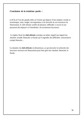 74
Conclusion de la troisième partie :
Le CA est l’un des grands clubs en Tunisie qui dispose d’une ampleur sociale et
économique, mais, malgré son importance et la diversité de ses ressources de
financement, le club africain souffre de plusieurs difficultés à savoir le non
payement des impayés et l’interdiction de recrutement de joueurs.
Le régime fiscal du club africain constitue un indice négatif par rapport leu
situation actuelle financière et fiscale qu’il engendre des difficultés concernant le
compte bancaire…
La situation du club africain est désastreuse, ce qui nécessite la recherche des
nouveaux ressource de financement pour bien géré leur situation financière et
fiscale.
 