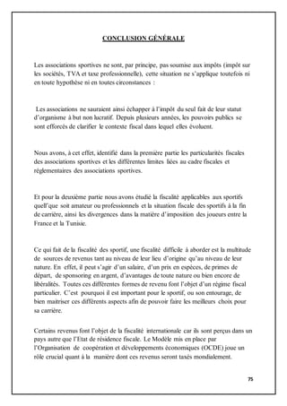 75
CONCLUSION GÉNÉRALE
Les associations sportives ne sont, par principe, pas soumise aux impôts (impôt sur
les sociétés, TVA et taxe professionnelle), cette situation ne s’applique toutefois ni
en toute hypothèse ni en toutes circonstances :
Les associations ne sauraient ainsi échapper à l’impôt du seul fait de leur statut
d’organisme à but non lucratif. Depuis plusieurs années, les pouvoirs publics se
sont efforcés de clarifier le contexte fiscal dans lequel elles évoluent.
Nous avons, à cet effet, identifié dans la première partie les particularités fiscales
des associations sportives et les différentes limites liées au cadre fiscales et
réglementaires des associations sportives.
Et pour la deuxième partie nous avons étudié la fiscalité applicables aux sportifs
quell’que soit amateur ou professionnels et la situation fiscale des sportifs à la fin
de carrière, ainsi les divergences dans la matière d’imposition des joueurs entre la
France et la Tunisie.
Ce qui fait de la fiscalité des sportif, une fiscalité difficile à aborder est la multitude
de sources de revenus tant au niveau de leur lieu d’origine qu’au niveau de leur
nature. En effet, il peut s’agir d’un salaire, d’un prix en espèces, de primes de
départ, de sponsoring en argent, d’avantages de toute nature ou bien encore de
libéralités. Toutes ces différentes formes de revenu font l’objet d’un régime fiscal
particulier. C’est pourquoi il est important pour le sportif, ou son entourage, de
bien maitriser ces différents aspects afin de pouvoir faire les meilleurs choix pour
sa carrière.
Certains revenus font l’objet de la fiscalité internationale car ils sont perçus dans un
pays autre que l’Etat de résidence fiscale. Le Modèle mis en place par
l’Organisation de coopération et développements économiques (OCDE) joue un
rôle crucial quant à la manière dont ces revenus seront taxés mondialement.
 