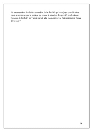76
Ce sujet contient des limite en matière de la fiscalité qui reste juste que théorique
mais ne concerne pas la pratique est ce que la situation des sportifs professionnel
(joueurs de football) en Tunisie sera-t- elle réconciliée avec l’administration fiscale
à l’avenir ?
 