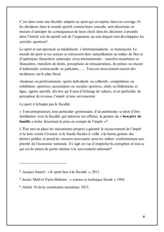 8
C’est danc toute une fiscalité adaptée au sport qui est reprise dans cet ouvrage. Et
les décideurs dans le monde sportif, comme leurs conseils, sont désormais en
mesure d’anticiper les conséquences de leurs choix dans les décisions à prendre
dans l’intérêt soit du sportif soit de l’organisme au sein duquel sont développées les
activités sportives2.
Le sport et son spectacle se médiatisent, s’internationalisent, se monnayent. Le
monde du sport et ses acteurs se retrouvent alors naturellement au milieu de flux et
d’opérations financières nationales et/ou internationales : transfert monétaires et
financières, transferts de droits, perceptions de rémunérations, de primes ou encore
d’indemnités contractuelle ou judiciaire,….. Tous ces mouvements auront des
incidences sur le plan fiscal.
Amateurs ou professionnels, sports individuels ou collectifs, compétitions ou
exhibitions sportives, associations ou sociétés sportives, clubs ou fédérations et
ligue, agents sportifs, dés lors qu’il aura d’échange de valeurs, et en particulier de
perception de revenus, l’impôt et taxe est concerné.
Le sport n’échappe pas la fiscalité.
« Tout entrepreneurs, tout particulier gestionnaire d’un patrimoine se droit d’être
familiariser avec la fiscalité qui intéresse ses affaires, la gestion du « bon père de
famille » inclut désormais la prise en compte de l’impôt »3.
L’État met en place les mécanismes propres a garantir le recouvrement de l’impôt
et la lutte contre l’évasion et la fraude fiscales.il veille à la bonne gestion des
deniers publics et prend les mesures nécessaires pour les utiliser conformément aux
priorité de l’économie nationale. Il s’agit en vue d’empêcher la corruption et tout ce
qui est de nature de porter atteinte à la souveraineté nationale4.
2. Jacques Saurel : « le sport face à la fiscalité », 2011.
3. lucien Mehl et Pierre Beltram : « science et technique fiscale » 1984.
4 .Article 10 de la constitution tunisienne 2015.
 