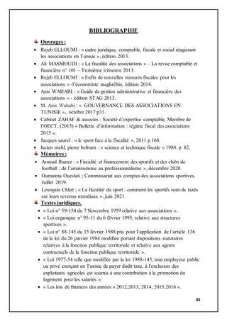 83
BIBLIOGRAPHIE
Ouvrages :
 Rejeb ELLOUMI : « cadre juridique, comptable, fiscale et social réagissant
les associations en Tunisie », édition 2013.
 Ali MASMOUDI : « La fiscalité des associations » – La revue comptable et
financière n° 101 – Troisième trimestre 2013.
 Rejeb ELLOUMI : « Enfin de nouvelles mesures fiscales pour les
associations » -l’économiste maghrébin, édition 2014.
 Anis WAHABI : « Guide de gestion administrative et financière des
associations » - édition STAG 2013.
 M. Anis Wahabi : « GOUVERNANCE DES ASSOCIATIONS EN
TUNISIE », octobre 2017 p31.
 Cabinet ZAHAF & associes : Société d’expertise comptable, Membre de
l’OECT, (2015) « Bulletin d’information : régime fiscal des associations
2015 ».
 Jacques saurel : « le sport face à la fiscalité », 2011 p 168.
 lucien mehl, pierre beltram : « science et technique fiscale » 1984. p 82.
Mémoires :
 Arnaud Ibanez : » Fiscalité et financement des sportifs et des clubs de
football : de l’amateurisme au professionnalisme », décembre 2020.
 Oumaima Oueslati ; Commissariat aux comptes des associations sportives.
Juillet 2019.
 Leurquin Chloé ; « La fiscalité du sport : comment les sportifs sont-ils taxés
sur leurs revenus mondiaux », juin 2021.
Textes juridiques.
 « Loi n° 59-154 du 7 Novembre 1959 relative aux associations ».
 « Loi organique n° 95-11 du 6 février 1995, relative aux structures
sportives ».
 « Loi n° 88-145 du 15 février 1988 pris pour l’application de l’article 136
de la loi du 26 janvier 1984 modifiée portant dispositions statutaires
relatives à la fonction publique territoriale et relative aux agents
contractuels de la fonction publique territoriale ».
 « Loi 1977-54 telle que modifiée par la loi 1988-145, tout employeur public
ou privé exerçant en Tunisie de payer dudit taxe, à l'exclusion des
exploitants agricoles est soumis à une contribution à la promotion du
logement pour les salariés ».
 « Les lois de finances des années « 2012,2013, 2014, 2015,2016 ».
 