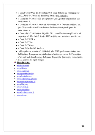 84
 « Loi 2012-1509 du 29 décembre 2012, issue de la loi de finances pour
2013, JORF n° 304 du 30 décembre 2012 » lois française.
 « Décret-loi n° 2011-88 du 24 septembre 2011, portant organisation des
associations ».
 « Décret-loi n° 2013-5183 du 18 Novembre 2013, fixant les critères, les
procédures et les conditions d'octroi du financement public pour les
associations ».
 « Décret-loi n° 2011-66 du 14 juillet 2011, modifiant et complétant la loi
organique n° 95-11 du 6 février 1995, relative aux structures sportives ».
 « Code de l’IRPP ».
 « Code de l’IS ».
 « Code de TVA ».
 « Code de la fiscalité locale ».
 « Une prise de position n° 1114 du 8 Mai 2013 que les associations ont
l’obligation de déposer une déclaration d’existence en vue de l’obtention
d’un matricule fiscal auprès du bureau de contrôle des impôts compétent ».
 Code générale des impôts français.
Sites internet.
 www.kawarji.tn
 www.ifeda.tn
 www.oect.org.tn
 www.panafricain.com
 www.kapitalis.com
 www.espacemanager.com
 www.mosaiquefm.net.tn
 www.bbc.com
 www.webdo.tn
 www.lemondo.fr
 www.legifrance.gov.fr
 www.unfp.org.
 