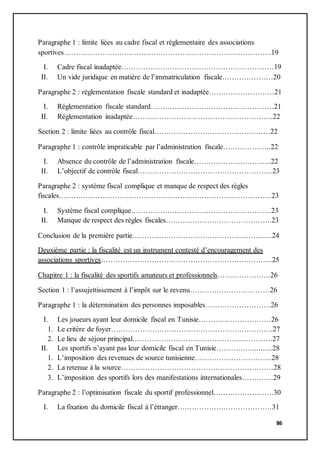 86
Paragraphe 1 : limite liées au cadre fiscal et réglementaire des associations
sportives…………………………………………………………………………..19
I. Cadre fiscal inadaptée………………………………………………………19
II. Un vide juridique en matière de l’immatriculation fiscale…………………20
Paragraphe 2 : réglementation fiscale standard et inadaptée………………………21
I. Réglementation fiscale standard……………………………………………21
II. Réglementation inadaptée………………………………………………….22
Section 2 : limite liées au contrôle fiscal…………………………………………22
Paragraphe 1 : contrôle impraticable par l’administration fiscale………………..22
I. Absence du contrôle de l’administration fiscale…………………………..22
II. L’objectif de contrôle fiscal………………………………………………..23
Paragraphe 2 : système fiscal complique et manque de respect des règles
fiscales…………………………………………………………………………….23
I. Système fiscal complique………………………………………………….23
II. Manque de respect des règles fiscales……………………………………..23
Conclusion de la première partie……………………………………………........24
Deuxième partie : la fiscalité est un instrument contesté d’encouragement des
associations sportives……………………………………………………………..25
Chapitre 1 : la fiscalité des sportifs amateurs et professionnels………………….26
Section 1 : l’assujettissement à l’impôt sur le revenu……………………………26
Paragraphe 1 : la détermination des personnes imposables………………………26
I. Les joueurs ayant leur domicile fiscal en Tunisie…………………………26
1. Le critère de foyer………………………………………………………….27
2. Le lieu de séjour principal………………………………………………….27
II. Les sportifs n’ayant pas leur domicile fiscal en Tunisie……………..........28
1. L’imposition des revenues de source tunisienne…………………………..28
2. La retenue à la source………………………………………………………28
3. L’imposition des sportifs lors des manifestations internationales………….29
Paragraphe 2 : l’optimisation fiscale du sportif professionnel…………………….30
I. La fixation du domicile fiscal à l’étranger…………………………………31
 