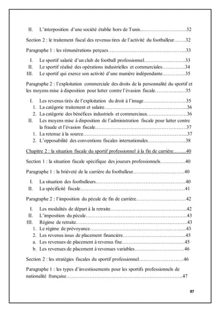 87
II. L’interposition d’une société établie hors de Tunis……………………….32
Section 2 : le traitement fiscal des revenus tires de l’activité du footballeur…….32
Paragraphe 1 : les rémunérations perçues………………………………………..33
I. Le sportif salarié d’un club de football professionnel…………………….33
II. Le sportif réalisé des opérations industrielles et commerciales…………..34
III. Le sportif qui exerce son activité d’une manière indépendante…………..35
Paragraphe 2 : l’exploitation commerciale des droits de la personnalité du sportif et
les moyens mise à disposition pour lutter contre l’évasion fiscale……………....35
I. Les revenus tirés de l’exploitation du droit à l’image……………………..35
1. La catégorie traitement et salaire…………………………………………..36
2. La catégorie des bénéfices industriels et commerciaux……………………36
II. Les moyens mise à disposition de l’administration fiscale pour lutter contre
la fraude et l’évasion fiscale……………………………………………….37
1. La retenue à la source……………………………………………………...37
2. L’opposabilité des conventions fiscales internationales…………………..38
Chapitre 2 : la situation fiscale du sportif professionnel à la fin de carrière……..40
Section 1 : la situation fiscale spécifique des joueurs professionnels……………40
Paragraphe 1 : la brièveté de la carrière du footballeur………………………….40
I. La situation des footballeurs………………………………………………40
II. La spécificité fiscale………………………………………………………41
Paragraphe 2 : l’imposition du pécule de fin de carrière…………………………42
I. Les modalités de départ à la retraite……………………………………….42
II. L’imposition du pécule…………………………………………………….43
III. Régime de retraite………………………………………………………….43
1. Le régime de prévoyance………………………………………………….43
2. Les revenus issus de placement financière………………………………..45
a. Les revenues de placement à revenus fixe………………………………..45
b. Les revenues de placement à revenues variables…………………………46
Section 2 : les stratégies fiscales du sportif professionnel………………………46
Paragraphe 1 : les types d’investissements pour les sportifs professionnels de
nationalité française…………………………………………………………….47
 