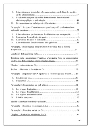 88
I. L’investissement immobilier offre des avantages par le biais des sociétés
civiles et immobilières…………………………………………………….47
II. La détention des parts de société de financement dans l’industrie
cinématographique et audiovisuelle……………………………………….49
III. Le mécénat comme technique de défiscalisation………………………….51
Paragraphe 2 : les types d’investissements pour les sportifs professionnels de
nationalité tunisienne……………………………………………………………..52
I. L’investissement par l’ouverture des laboratoires de photographie……….52
II. L’ouverture des académies de sports………………………………………53
III. L’ouverture des cafés et restaurants……………………………………….53
IV. L’investissement dans le domaine de l’agriculture………………………..53
Paragraphe 3 : la divergence entre la tunisie et la France dans la matière
d’imposition…………………………………………………………………….54
Conclusion de la deuxième partie………………………………………………56
Troisième partie : cas pratique ; l’incidence d’un régime fiscal sur une association
sportive (cas de l’association sportive le club africain)…………………………58
Chapitre 1: présentation du CA………………………………………………….59
Section 1 : historique et évolution de CA……………………………………….59
Paragraphe 1 : le parcoure de CA à partir de la fondation jusqu’à présent……..59
I. Fondation du CA…………………………………………………………59
II. Parcoure du CA ………………………………………………………….60
Paragraphe 2 : l’organisation du club africain…………………………………..62
I. Les organes de direction………………………………………………….62
II. Les organes de délibération……………………………………………….62
III. Les organes de communication……………………………………………63
IV. Publicité et sponsor………………………………………………………..63
Section 2 : ampleur économique et sociale……………………………………….63
Paragraphe 1 : l’ampleur économique du CA…………………………………….63
Paragraphe 2 : l’ampleur sociale du CA………………………………………….64
Chapitre 2 : la situation inhabituelle du CA………………………………………65
 