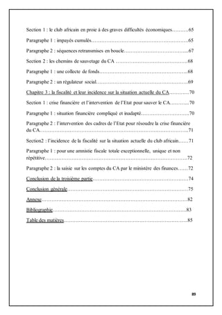 89
Section 1 : le club africain en proie à des graves difficultés économiques……….65
Paragraphe 1 : impayés cumulés………………………………………………….65
Paragraphe 2 : séquences retransmises en boucle………………………………...67
Section 2 : les chemins de sauvetage du CA …………………………………….68
Paragraphe 1 : une collecte de fonds……………………………………………..68
Paragraphe 2 : un régulateur social……………………………………………….69
Chapitre 3 : la fiscalité et leur incidence sur la situation actuelle du CA…………70
Section 1 : crise financière et l’intervention de l’Etat pour sauver le CA………...70
Paragraphe 1 : situation financière compliqué et inadapté………………………..70
Paragraphe 2 : l’intervention des cadres de l’Etat pour résoudre la crise financière
du CA……………………………………………………………………………..71
Section2 : l’incidence de la fiscalité sur la situation actuelle du club africain……71
Paragraphe 1 : pour une amnistie fiscale totale exceptionnelle, unique et non
répétitive………………………………………………………………………….72
Paragraphe 2 : la saisie sur les comptes du CA par le ministère des finances……72
Conclusion de la troisième partie…………………………………………………74
Conclusion générale………………………………………………………………75
Annexe……………………………………………………………………………82
Bibliographie……………………………………………………………………..83
Table des matières………………………………………………………………..85
 