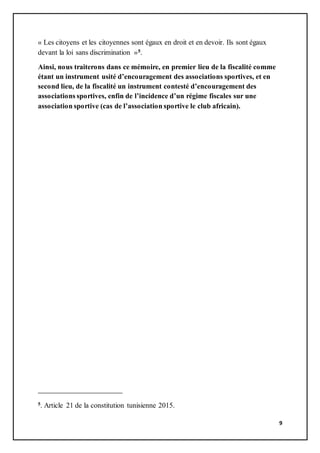9
« Les citoyens et les citoyennes sont égaux en droit et en devoir. Ils sont égaux
devant la loi sans discrimination »5.
Ainsi, nous traiterons dans ce mémoire, en premier lieu de la fiscalité comme
étant un instrument usité d’encouragement des associations sportives, et en
second lieu, de la fiscalité un instrument contesté d’encouragement des
associations sportives, enfin de l’incidence d’un régime fiscales sur une
association sportive (cas de l’association sportive le club africain).
5. Article 21 de la constitution tunisienne 2015.
 