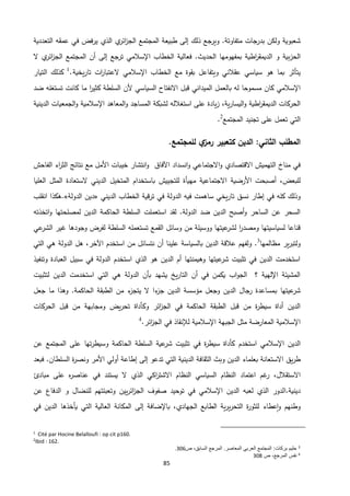 85
‫شعبوية‬‫م‬ ‫بدرجات‬ ‫ولكن‬‫تفاوتة‬‫التعددية‬ ‫عمقه‬ ‫في‬ ‫يرفض‬ ‫الذي‬ ‫ي‬‫ائر‬‫ز‬‫الج‬ ‫المجتمع‬ ‫طبيعة‬ ‫إلى‬ ‫ذلك‬ ‫ويرجع‬ .
‫بية‬‫ز‬‫الح‬.‫الحديث‬ ‫بمفهومها‬ ‫اطية‬‫ر‬‫الديمق‬ ‫و‬‫اإلسالمي‬ ‫الخطاب‬ ‫فعالية‬‫ت‬‫إلى‬ ‫رجع‬‫أن‬‫المجتمع‬‫ي‬‫ائر‬‫ز‬‫الج‬‫ال‬
‫ب‬ ‫يتأثر‬‫هو‬ ‫ما‬‫سياسي‬‫ويتفاعل‬ ‫عقالني‬‫اإلسالمي‬ ‫الخطاب‬ ‫مع‬ ‫بقوة‬‫يخية‬‫ر‬‫تا‬ ‫ات‬‫ر‬‫العتبا‬.1
‫كذلك‬‫التيار‬
‫اإلسالمي‬‫له‬ ‫مسموحا‬ ‫كان‬‫ب‬‫الميد‬ ‫العمل‬‫أل‬ ‫السياسي‬ ‫االنفتاح‬ ‫قبل‬ ‫اني‬‫ما‬ ‫ا‬‫ر‬‫كثي‬ ‫السلطة‬ ‫ن‬‫كانت‬‫ضد‬ ‫تستغله‬
‫اطية‬‫ر‬‫الديمق‬ ‫الحركات‬‫ية‬‫ر‬‫اليسا‬‫و‬‫يادة‬‫ز‬ ،‫على‬‫المساجد‬ ‫لشبكة‬ ‫استغالله‬‫اإلسالمية‬ ‫المعاهد‬‫و‬‫الدينية‬ ‫الجمعيات‬‫و‬
‫على‬ ‫تعمل‬ ‫التي‬‫المجتمع‬ ‫تجنيد‬2
.
‫المطلب‬‫الدين‬ :‫الثاني‬.‫للمجتمع‬ ‫ي‬‫رمز‬ ‫كتعبير‬
‫التهميش‬ ‫مناخ‬ ‫في‬‫االقتصادي‬‫انسداد‬‫و‬ ‫االجتماعي‬‫و‬‫اآلفاق‬‫خيبات‬ ‫انتشار‬‫و‬‫األمل‬‫اء‬‫ر‬‫الث‬ ‫نتائج‬ ‫مع‬‫الفاحش‬
‫للبعض‬،‫األرضية‬ ‫أصبحت‬‫االجتماعية‬‫مهيأة‬‫للتجييش‬‫باستخدام‬‫الديني‬ ‫المتخيل‬‫الستعادة‬‫العليا‬ ‫المثل‬
‫في‬ ‫كله‬ ‫وذلك‬‫إطار‬‫الديني‬ ‫الخطاب‬ ‫قية‬‫ر‬‫ت‬ ‫في‬ ‫الدولة‬ ‫فيه‬ ‫ساهمت‬ ‫يخي‬‫ر‬‫تا‬ ‫نسق‬«‫الدولة‬ ‫دين‬».‫هكذا‬‫انقلب‬
.‫الدولة‬ ‫ضد‬ ‫الدين‬ ‫أصبح‬‫و‬ ‫الساحر‬ ‫عن‬ ‫السحر‬‫استعملت‬ ‫لقد‬‫و‬ ‫لمصلحتها‬ ‫الدين‬ ‫الحاكمة‬ ‫السلطة‬‫اتخذته‬
‫السلطة‬ ‫تستعمله‬ ‫القمع‬ ‫وسائل‬ ‫من‬ ‫ووسيلة‬ ‫عيتها‬‫لشر‬ ‫ا‬‫ر‬‫ومصد‬ ‫لسياسيتها‬ ‫قناعا‬‫وجودها‬ ‫لفرض‬‫عي‬‫الشر‬ ‫غير‬
‫مظالمها‬ ‫ير‬‫ر‬‫ولتب‬3
.‫علينا‬ ‫بالسياسة‬ ‫الدين‬ ‫عالقة‬ ‫ولفهم‬‫أن‬‫نتسائ‬‫ا‬ ‫من‬ ‫ل‬‫التي‬ ‫هي‬ ‫الدولة‬ ‫هل‬ ،‫اآلخر‬ ‫ستخدم‬
‫وتنفيذ‬ ‫العبادة‬ ‫سبيل‬ ‫في‬ ‫الدولة‬ ‫استخدم‬ ‫الذي‬ ‫هو‬ ‫الدين‬ ‫أم‬ ‫وهيمنتها‬ ‫عيتها‬‫شر‬ ‫تثبيت‬ ‫في‬ ‫الدين‬ ‫استخدمت‬
‫هي‬ ‫الدولة‬ ‫بأن‬ ‫يشهد‬ ‫يخ‬‫ر‬‫التا‬ ‫أن‬ ‫في‬ ‫يكمن‬ ‫اب‬‫و‬‫الج‬ ‫؟‬ ‫اإللهية‬ ‫المشيئة‬‫لتثبيت‬ ‫الدين‬ ‫استخدمت‬ ‫التي‬
‫ب‬ ‫عيتها‬‫شر‬‫جعل‬ ‫ما‬ ‫وهذا‬ .‫الحاكمة‬ ‫الطبقة‬ ‫من‬ ‫ء‬‫يتجز‬ ‫ال‬ ‫ءا‬‫جز‬ ‫الدين‬ ‫مؤسسة‬ ‫وجعل‬ ‫الدين‬ ‫جال‬‫ر‬ ‫مساعدة‬
‫الحاكمة‬ ‫الطبقة‬ ‫قبل‬ ‫من‬ ‫ة‬‫ر‬‫سيط‬ ‫أداة‬ ‫الدين‬‫ائر‬‫ز‬‫الج‬ ‫في‬‫الحركات‬ ‫قبل‬ ‫من‬ ‫ومجابهة‬ ‫يض‬‫ر‬‫تح‬ ‫وكأداة‬
‫لإلنقاذ‬ ‫اإلسالمية‬ ‫الجبهة‬ ‫مثل‬ ‫المعارضة‬ ‫اإلسالمية‬‫الجز‬ ‫في‬‫ائر‬.4
‫اإلسالمي‬ ‫الدين‬‫ا‬‫ستخدم‬‫المجتمع‬ ‫على‬ ‫تها‬‫ر‬‫وسيط‬ ‫الحاكمة‬ ‫السلطة‬ ‫عية‬‫شر‬ ‫تثبيت‬ ‫في‬ ‫ة‬‫ر‬‫سيط‬ ‫كأداة‬‫عن‬
‫يق‬‫ر‬‫ط‬‫السلطا‬ ‫ة‬‫ر‬‫ونص‬ ‫األمر‬ ‫أولي‬ ‫إطاعة‬ ‫إلى‬ ‫تدعو‬ ‫التي‬ ‫الدينية‬ ‫الثقافة‬ ‫وبث‬ ‫الدين‬ ‫بعلماء‬ ‫االستعانة‬.‫ن‬‫فبعد‬
‫االستقالل‬،‫غم‬‫ر‬‫ا‬‫عتماد‬‫الذي‬ ‫اكي‬‫ر‬‫االشت‬ ‫النظام‬ ‫السياسي‬ ‫النظام‬‫مبادئ‬ ‫على‬ ‫ه‬‫ر‬‫عناص‬ ‫في‬ ‫يستند‬ ‫ال‬
‫دينية.ا‬‫وت‬ ‫يين‬‫ر‬‫ائ‬‫ز‬‫الج‬ ‫صفوف‬ ‫توحيد‬ ‫في‬ ‫اإلسالمي‬ ‫الدين‬ ‫لعبه‬ ‫الذي‬ ‫لدور‬‫عن‬ ‫الدفاع‬ ‫و‬ ‫للنضال‬ ‫عبئتهم‬
‫وطنهم‬‫عطاء‬‫ا‬‫و‬‫الجهادي‬ ‫الطابع‬ ‫ية‬‫ر‬‫ي‬‫ر‬‫التح‬ ‫ة‬‫ر‬‫للثو‬،‫باإلضافة‬‫إلى‬‫في‬ ‫الدين‬ ‫يأخذها‬ ‫التي‬ ‫العالية‬ ‫المكانة‬
1
Cité par Hocine Belalloufi : op cit p160.
2
Ibid : 162.
3
‫ص‬ ،‫السابق‬ ‫المرجع‬ .‫المعاصر‬ ‫العربي‬ ‫المجتمع‬ :‫بركات‬ ‫حليم‬306.
4
‫ص‬ ،‫المرجع‬ ‫نفس‬308
 