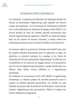 INTRODUCTION GENERALE
Les chercheurs et praticiens de l'éducation ont longtemps cherché des
moyens de personnaliser l'apprentissage pour répondre aux besoins
uniques des apprenants. Avec l'avènement de l'intelligence artificielle
(IA) et des technologies de traitement du langage naturel (NLP), il est
devenu possible de créer des chatbots éducatifs personnalisés pour
soutenir l'apprentissage des apprenants. ChatGPT, un modèle de langage
basé sur des réseaux de neurones récurrents, a émergé comme une
technologie prometteuse pour la création de chatbots conversationnels.
Ce mémoire explore le potentiel de l'utilisation de ChatGPT pour créer
des chatbots éducatifs personnalisés pour les apprenants en ligne. En
particulier, ce mémoire examinera les avantages et les limites de
l'utilisation de l'IA pour personnaliser l'apprentissage, les défis liés à la
compréhension et au traitement du langage naturel, et les perspectives
pour l'avenir de l'apprentissage personnalisé à grande échelle grâce aux
Massive Open Online Courses (MOOCs) et à l'apprentissage
automatique.
En combinant les connaissances en IA, NLP, MOOCs et apprentissage
automatique, ce mémoire propose de nouvelles perspectives pour la
création de chatbots éducatifs personnalisés. Les résultats de cette
recherche pourraient aider les praticiens de l'éducation à concevoir des
systèmes d'apprentissage plus personnalisés, efficaces et adaptés aux
besoins individuels des apprenants.
11
 