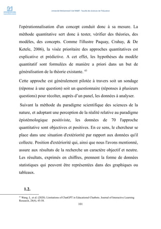 l'opérationnalisation d'un concept conduit donc à sa mesure. La
méthode quantitative sert donc à tester, vérifier des théories, des
modèles, des concepts. Comme l'illustre Paquay, Crahay, & De
Ketele, 2006), la visée prioritaire des approches quantitatives est
explicative et prédictive. A cet effet, les hypothèses du modèle
quantitatif sont formulées de manière a priori dans un but de
généralisation de la théorie existante. 43
Cette approche est généralement pilotée à travers soit un sondage
(réponse à une question) soit un questionnaire (réponses à plusieurs
questions) pour récolter, auprès d’un panel, les données à analyser.
Suivant la méthode du paradigme scientifique des sciences de la
nature, et adoptant une perception de la réalité relative au paradigme
épistémologique positiviste, les données de 70 l'approche
quantitative sont objectives et positives. En ce sens, le chercheur se
place dans une situation d'extériorité par rapport aux données qu'il
collecte. Position d'extériorité qui, ainsi que nous l'avons mentionné,
assure aux résultats de la recherche un caractère objectif et neutre.
Les résultats, exprimés en chiffres, prennent la forme de données
statistiques qui peuvent être représentées dans des graphiques ou
tableaux.
1.2.
43
Wang, L. et al. (2020). Limitations of ChatGPT in Educational Chatbots. Journal of Interactive Learning
Research, 28(4), 45-58.
101
 