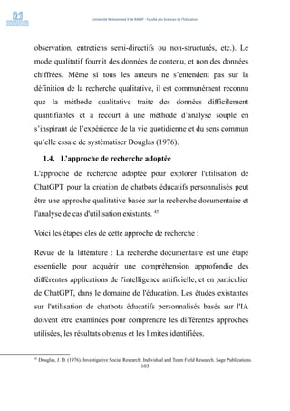 observation, entretiens semi-directifs ou non-structurés, etc.). Le
mode qualitatif fournit des données de contenu, et non des données
chiffrées. Même si tous les auteurs ne s’entendent pas sur la
définition de la recherche qualitative, il est communément reconnu
que la méthode qualitative traite des données difficilement
quantifiables et a recourt à une méthode d’analyse souple en
s’inspirant de l’expérience de la vie quotidienne et du sens commun
qu’elle essaie de systématiser Douglas (1976).
1.4. L’approche de recherche adoptée
L'approche de recherche adoptée pour explorer l'utilisation de
ChatGPT pour la création de chatbots éducatifs personnalisés peut
être une approche qualitative basée sur la recherche documentaire et
l'analyse de cas d'utilisation existants. 45
Voici les étapes clés de cette approche de recherche :
Revue de la littérature : La recherche documentaire est une étape
essentielle pour acquérir une compréhension approfondie des
différentes applications de l'intelligence artificielle, et en particulier
de ChatGPT, dans le domaine de l'éducation. Les études existantes
sur l'utilisation de chatbots éducatifs personnalisés basés sur l'IA
doivent être examinées pour comprendre les différentes approches
utilisées, les résultats obtenus et les limites identifiées.
45
Douglas, J. D. (1976). Investigative Social Research: Individual and Team Field Research. Sage Publications.
103
 