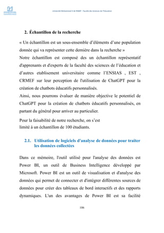 2. Échantillon de la recherche
« Un échantillon est un sous-ensemble d’éléments d’une population
donnée qui va représenter cette dernière dans la recherche »
Notre échantillon est composé des un échantillon représentatif
d'apprenants et d'experts de la faculté des sciences de l’éducation et
d’autres etablisement universitaire comme l’ENSIAS , EST ,
CRMEF sur leur perception de l'utilisation de ChatGPT pour la
création de chatbots éducatifs personnalisés.
Ainsi, nous pourrons évaluer de manière objective le potentiel de
ChatGPT pour la création de chatbots éducatifs personnalisés, en
partant du général pour arriver au particulier.
Pour la faisabilité de notre recherche, on s’est
limité à un échantillon de 100 étudiants.
2.1. Utilisation de logiciels d'analyse de données pour traiter
les données collectées
Dans ce mémoire, l'outil utilisé pour l'analyse des données est
Power BI, un outil de Business Intelligence développé par
Microsoft. Power BI est un outil de visualisation et d'analyse des
données qui permet de connecter et d'intégrer différentes sources de
données pour créer des tableaux de bord interactifs et des rapports
dynamiques. L'un des avantages de Power BI est sa facilité
106
 