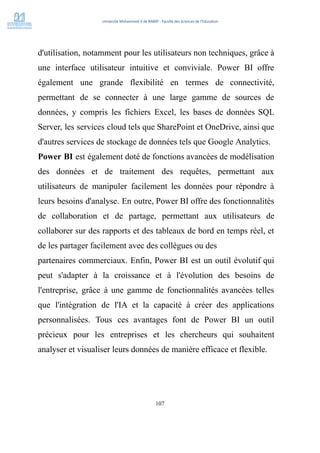 d'utilisation, notamment pour les utilisateurs non techniques, grâce à
une interface utilisateur intuitive et conviviale. Power BI offre
également une grande flexibilité en termes de connectivité,
permettant de se connecter à une large gamme de sources de
données, y compris les fichiers Excel, les bases de données SQL
Server, les services cloud tels que SharePoint et OneDrive, ainsi que
d'autres services de stockage de données tels que Google Analytics.
Power BI est également doté de fonctions avancées de modélisation
des données et de traitement des requêtes, permettant aux
utilisateurs de manipuler facilement les données pour répondre à
leurs besoins d'analyse. En outre, Power BI offre des fonctionnalités
de collaboration et de partage, permettant aux utilisateurs de
collaborer sur des rapports et des tableaux de bord en temps réel, et
de les partager facilement avec des collègues ou des
partenaires commerciaux. Enfin, Power BI est un outil évolutif qui
peut s'adapter à la croissance et à l'évolution des besoins de
l'entreprise, grâce à une gamme de fonctionnalités avancées telles
que l'intégration de l'IA et la capacité à créer des applications
personnalisées. Tous ces avantages font de Power BI un outil
précieux pour les entreprises et les chercheurs qui souhaitent
analyser et visualiser leurs données de manière efficace et flexible.
107
 