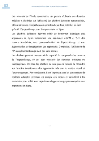 Les résultats de l'étude quantitative ont permis d'obtenir des données
précises et chiffrées sur l'efficacité des chatbots éducatifs personnalisés,
offrant ainsi une compréhension approfondie de leur potentiel en tant
qu'outil d'apprentissage pour les apprenants en ligne.
Les chatbots éducatifs peuvent offrir de nombreux avantages aux
apprenants en ligne, notamment une assistance 24h/24 et 7j/7, des
retours immédiats, une personnalisation de l'apprentissage et une
augmentation de l'engagement des apprenants. Cependant, l'utilisation de
l'IA dans l'apprentissage n'est pas sans limites.
Les chatbots peuvent manquer de la capacité de comprendre les nuances
de l'apprentissage, ce qui peut entraîner des réponses inexactes ou
inappropriées. De plus, les chatbots ne sont pas en mesure de répondre
aux besoins émotionnels des apprenants, tels que le soutien moral et
l'encouragement. Par conséquent, il est important que les concepteurs de
chatbots éducatifs prennent en compte ces limites et travaillent à les
surmonter pour offrir une expérience d'apprentissage plus complète aux
apprenants en ligne.
12
 