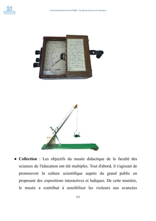 ● Collection : Les objectifs du musée didactique de la faculté des
sciences de l'éducation ont été multiples. Tout d'abord, il s'agissait de
promouvoir la culture scientifique auprès du grand public en
proposant des expositions interactives et ludiques. De cette manière,
le musée a contribué à sensibiliser les visiteurs aux avancées
111
 