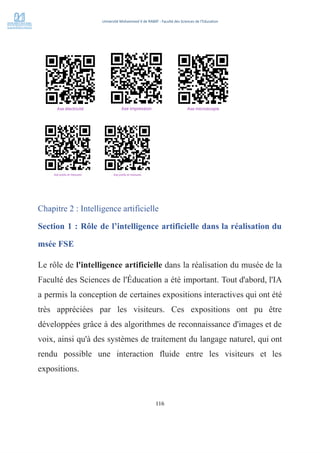 Chapitre 2 : Intelligence artificielle
Section 1 : Rôle de l’intelligence artificielle dans la réalisation du
msée FSE
Le rôle de l'intelligence artificielle dans la réalisation du musée de la
Faculté des Sciences de l'Éducation a été important. Tout d'abord, l'IA
a permis la conception de certaines expositions interactives qui ont été
très appréciées par les visiteurs. Ces expositions ont pu être
développées grâce à des algorithmes de reconnaissance d'images et de
voix, ainsi qu'à des systèmes de traitement du langage naturel, qui ont
rendu possible une interaction fluide entre les visiteurs et les
expositions.
116
 