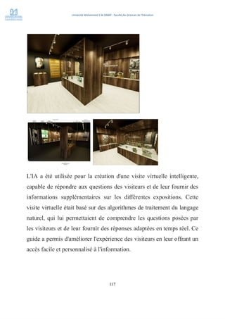 L'IA a été utilisée pour la création d'une visite virtuelle intelligente,
capable de répondre aux questions des visiteurs et de leur fournir des
informations supplémentaires sur les différentes expositions. Cette
visite virtuelle était basé sur des algorithmes de traitement du langage
naturel, qui lui permettaient de comprendre les questions posées par
les visiteurs et de leur fournir des réponses adaptées en temps réel. Ce
guide a permis d'améliorer l'expérience des visiteurs en leur offrant un
accès facile et personnalisé à l'information.
117
 
