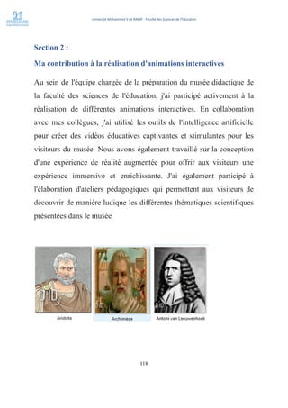 Section 2 :
Ma contribution à la réalisation d'animations interactives
Au sein de l'équipe chargée de la préparation du musée didactique de
la faculté des sciences de l'éducation, j'ai participé activement à la
réalisation de différentes animations interactives. En collaboration
avec mes collègues, j'ai utilisé les outils de l'intelligence artificielle
pour créer des vidéos éducatives captivantes et stimulantes pour les
visiteurs du musée. Nous avons également travaillé sur la conception
d'une expérience de réalité augmentée pour offrir aux visiteurs une
expérience immersive et enrichissante. J'ai également participé à
l'élaboration d'ateliers pédagogiques qui permettent aux visiteurs de
découvrir de manière ludique les différentes thématiques scientifiques
présentées dans le musée
118
 